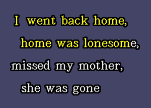 I went back home,
home was lonesome,
missed my mother,

she was gone