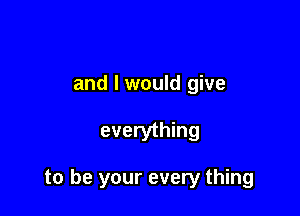 and I would give

everything

to be your every thing