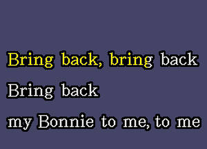 Bring back, bring back

Bring back

my Bonnie to me, to me