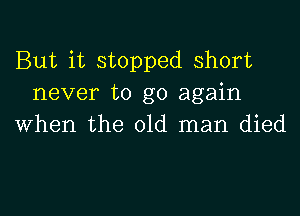 But it stopped short
never to go again

when the old man died