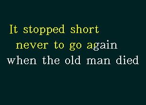 It stopped short
never to go again

when the old man died
