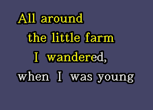 All around
the little farm

I wandered,

When I was young