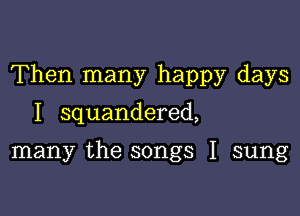Then many happy days

I squandered,

many the songs I sung