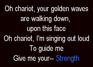 Oh chariot, your golden waves
are walking down,
upon this face

Oh chariot, I'm singing out loud
To guide me
Give me your--