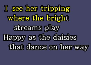 I see her tripping
Where the bright
streams play
Happy as the daisies
that dance on her way
