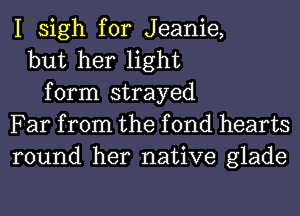 I sigh for Jeanie,
but her light
form strayed
Far from the f 0nd hearts
round her native glade