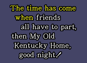 The time has come
When friends
all have to part,

then My Old
Kentucky Home,
good night!