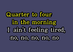Quarter to four
in the morning

I ainWL feeling tired,
no, no, no, no, no
