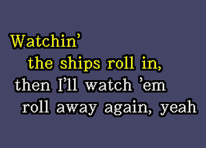 Watchiw
the ships roll in,

then 111 watch ,em
roll away again, yeah