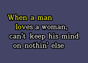 When a man
loves a woman,

cani keep his mind
on nothid else