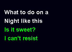 What to do on a
Night like this

Is it sweet?
I can't resist