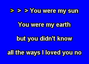 e e e You were my sun

You were my earth

but you didn't know

all the ways I loved you no