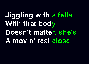 Jiggling with a fella
With that body

Doesn't matter, she's
A movin' real close