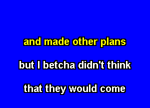 and made other plans

but I betcha didn't think

that they would come