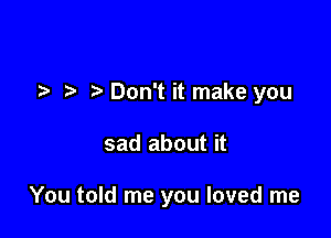 .5. t' Don't it make you

sad about it

You told me you loved me