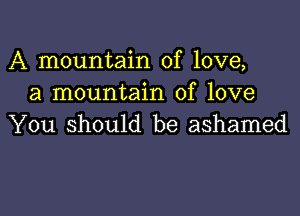 A mountain of love,
a mountain of love

You should be ashamed