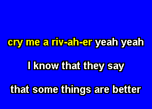 cry me a riv-ah-er yeah yeah

I know that they say

that some things are better