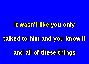 It wasn't like you only

talked to him and you know it

and all of these things