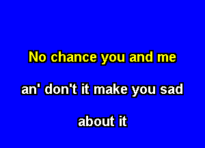 No chance you and me

an' don't it make you sad

about it