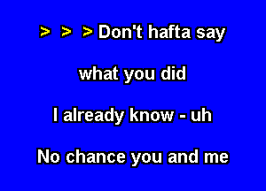 '5 r. .v Don't hafta say
what you did

I already know - uh

No chance you and me