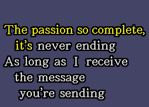 The passion so complete,
ifs never ending

AS long as I receive
the message
you,re sending