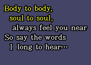 Body to body,
soul to soul,
always feel you near

So say the words
I long to hear