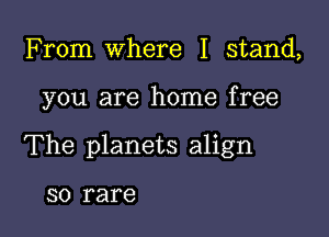 From Where I stand,

you are home free

The planets align

SO rare