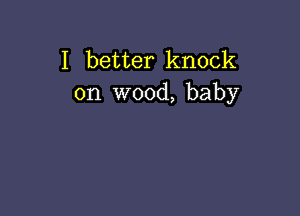 I better knock
on wood, baby