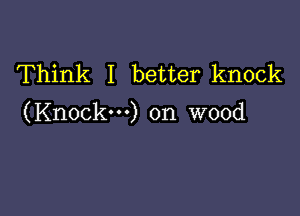 Think I better knock

(Knock-) on wood