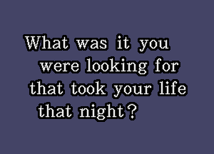 What was it you
were looking for

that took your life
that night?