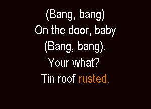 (Bang, bang)
On the door, baby
(Bang, bang).

Your what?
Tin roof rusted.