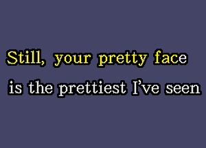 Still, your pretty face

is the prettiest Fve seen