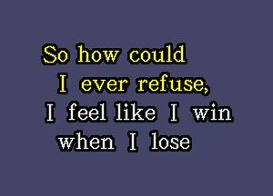 So how could
I ever refuse,

I feel like I Win
when I lose