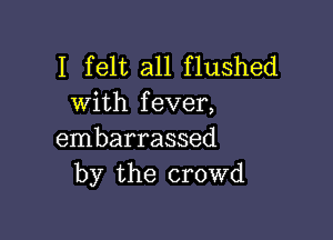 I felt all flushed
with fever,

embarrassed
by the crowd