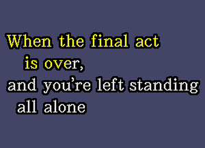 When the final act
is over,

and youTe left standing
all alone