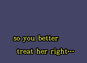 so you better

treat her right-
