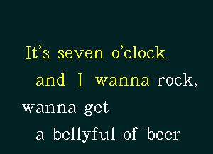Ifs seven oblock
and I wanna rock,

wanna get

a bellyful of beer
