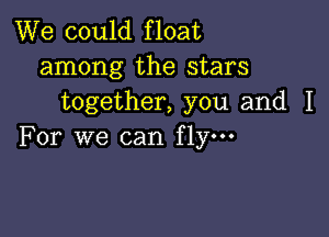 We could float
among the stars
together, you and I

For we can fly.