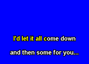 I'd let it all come down

and then some for you...