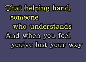 That helping hand,
someone
Who understands
And When you feel
youKIe lost your way