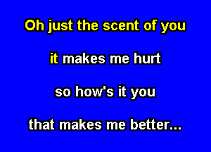 Oh just the scent of you

it makes me hurt
so how's it you

that makes me better...