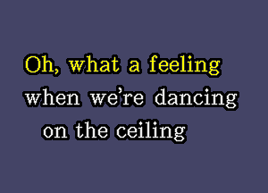 Oh, What a feeling

When we re dancing

on the ceiling
