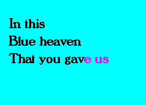 In this
Blue heaven

That you gave us
