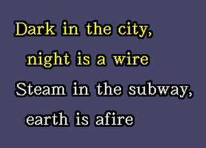 Dark in the city,

night is a Wire
Steam in the subway,

earth is afire