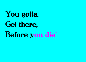 You gotta.
Get there,
Before you die