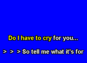 Do I have to cry for you...

) So tell me what it's for