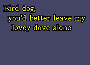 Bird dog,
y0u d better leave my
lovey dove alone