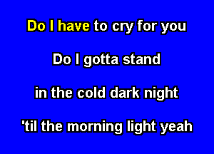 Do I have to cry for you
Do I gotta stand

in the cold dark night

'til the morning light yeah