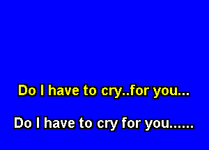 Do I have to cry..for you...

Do I have to cry for you ......