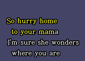 So hurry home
to your mama

Fm sure she wonders

where you are
